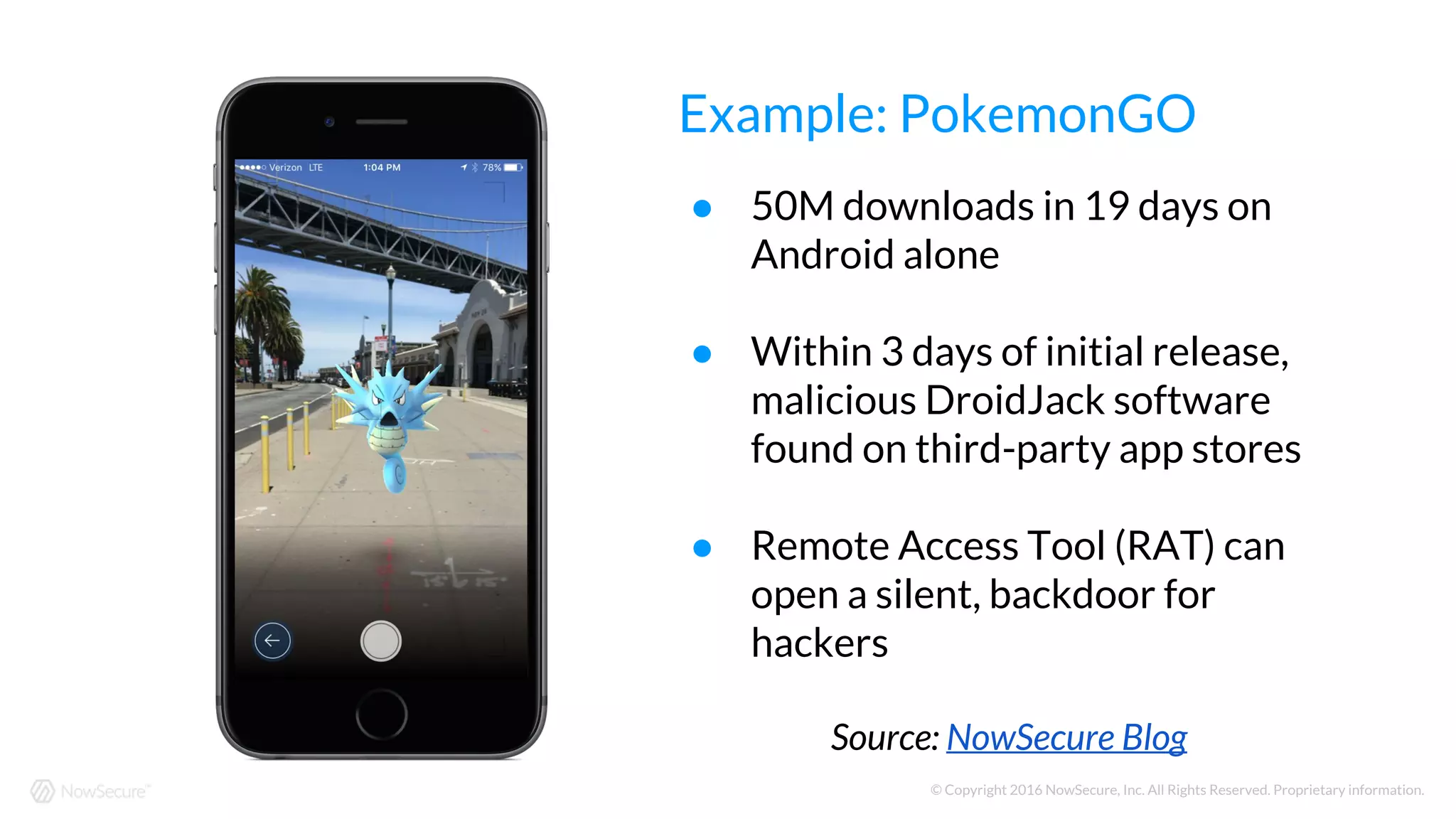 © Copyright 2016 NowSecure, Inc. All Rights Reserved. Proprietary information.
● 50M downloads in 19 days on
Android alone
● Within 3 days of initial release,
malicious DroidJack software
found on third-party app stores
● Remote Access Tool (RAT) can
open a silent, backdoor for
hackers
Source: NowSecure Blog
Example: PokemonGO
 