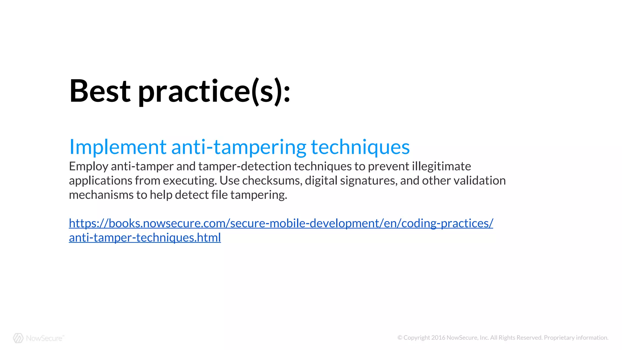 © Copyright 2016 NowSecure, Inc. All Rights Reserved. Proprietary information.
Best practice(s):
Implement anti-tampering techniques
Employ anti-tamper and tamper-detection techniques to prevent illegitimate
applications from executing. Use checksums, digital signatures, and other validation
mechanisms to help detect file tampering.
https://books.nowsecure.com/secure-mobile-development/en/coding-practices/
anti-tamper-techniques.html
 