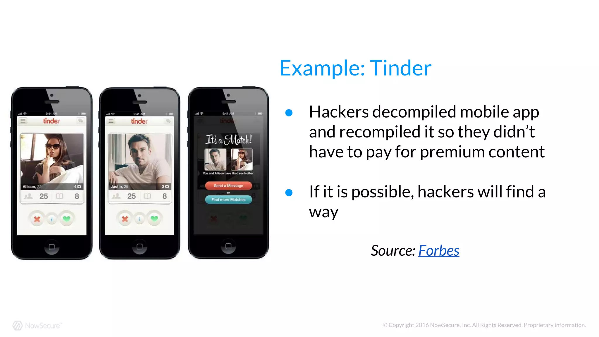 © Copyright 2016 NowSecure, Inc. All Rights Reserved. Proprietary information.
● Hackers decompiled mobile app
and recompiled it so they didn’t
have to pay for premium content
● If it is possible, hackers will find a
way
Source: Forbes
Example: Tinder
 