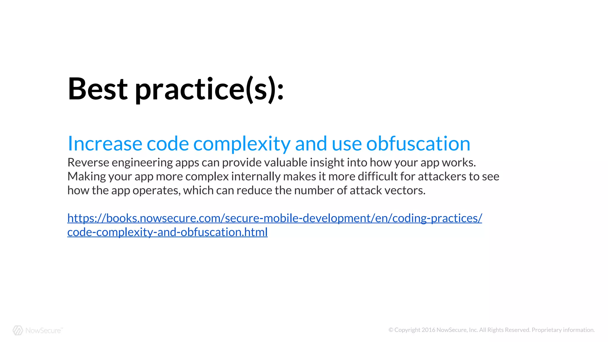 © Copyright 2016 NowSecure, Inc. All Rights Reserved. Proprietary information.
Best practice(s):
Increase code complexity and use obfuscation
Reverse engineering apps can provide valuable insight into how your app works.
Making your app more complex internally makes it more difficult for attackers to see
how the app operates, which can reduce the number of attack vectors.
https://books.nowsecure.com/secure-mobile-development/en/coding-practices/
code-complexity-and-obfuscation.html
 