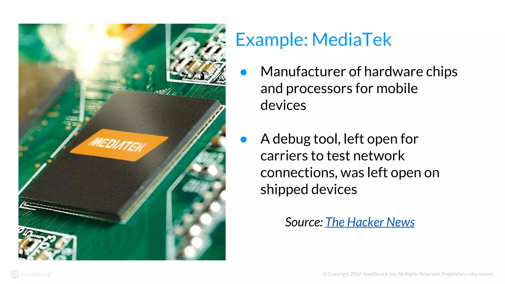 © Copyright 2016 NowSecure, Inc. All Rights Reserved. Proprietary information.
● Manufacturer of hardware chips
and processors for mobile
devices
● A debug tool, left open for
carriers to test network
connections, was left open on
shipped devices
Source: The Hacker News
Example: MediaTek
 