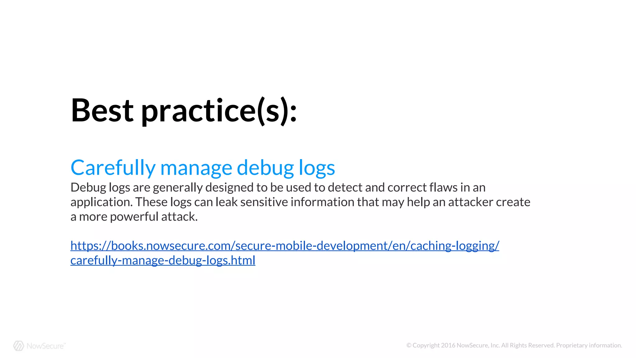 © Copyright 2016 NowSecure, Inc. All Rights Reserved. Proprietary information.
Best practice(s):
Carefully manage debug logs
Debug logs are generally designed to be used to detect and correct flaws in an
application. These logs can leak sensitive information that may help an attacker create
a more powerful attack.
https://books.nowsecure.com/secure-mobile-development/en/caching-logging/
carefully-manage-debug-logs.html
 