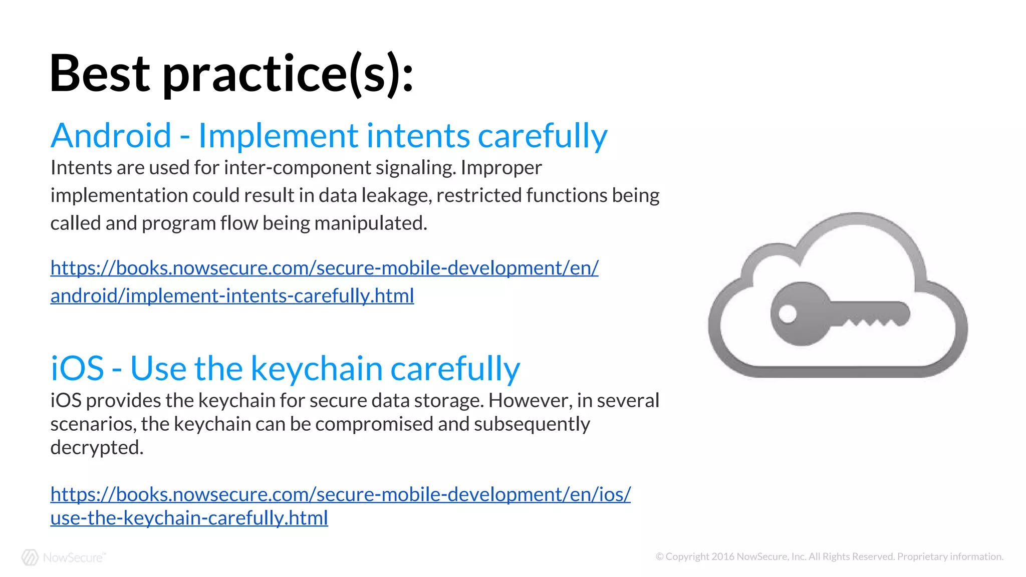 © Copyright 2016 NowSecure, Inc. All Rights Reserved. Proprietary information.
Android - Implement intents carefully
Intents are used for inter-component signaling. Improper
implementation could result in data leakage, restricted functions being
called and program flow being manipulated.
https://books.nowsecure.com/secure-mobile-development/en/
android/implement-intents-carefully.html
iOS - Use the keychain carefully
iOS provides the keychain for secure data storage. However, in several
scenarios, the keychain can be compromised and subsequently
decrypted.
https://books.nowsecure.com/secure-mobile-development/en/ios/
use-the-keychain-carefully.html
Best practice(s):
 