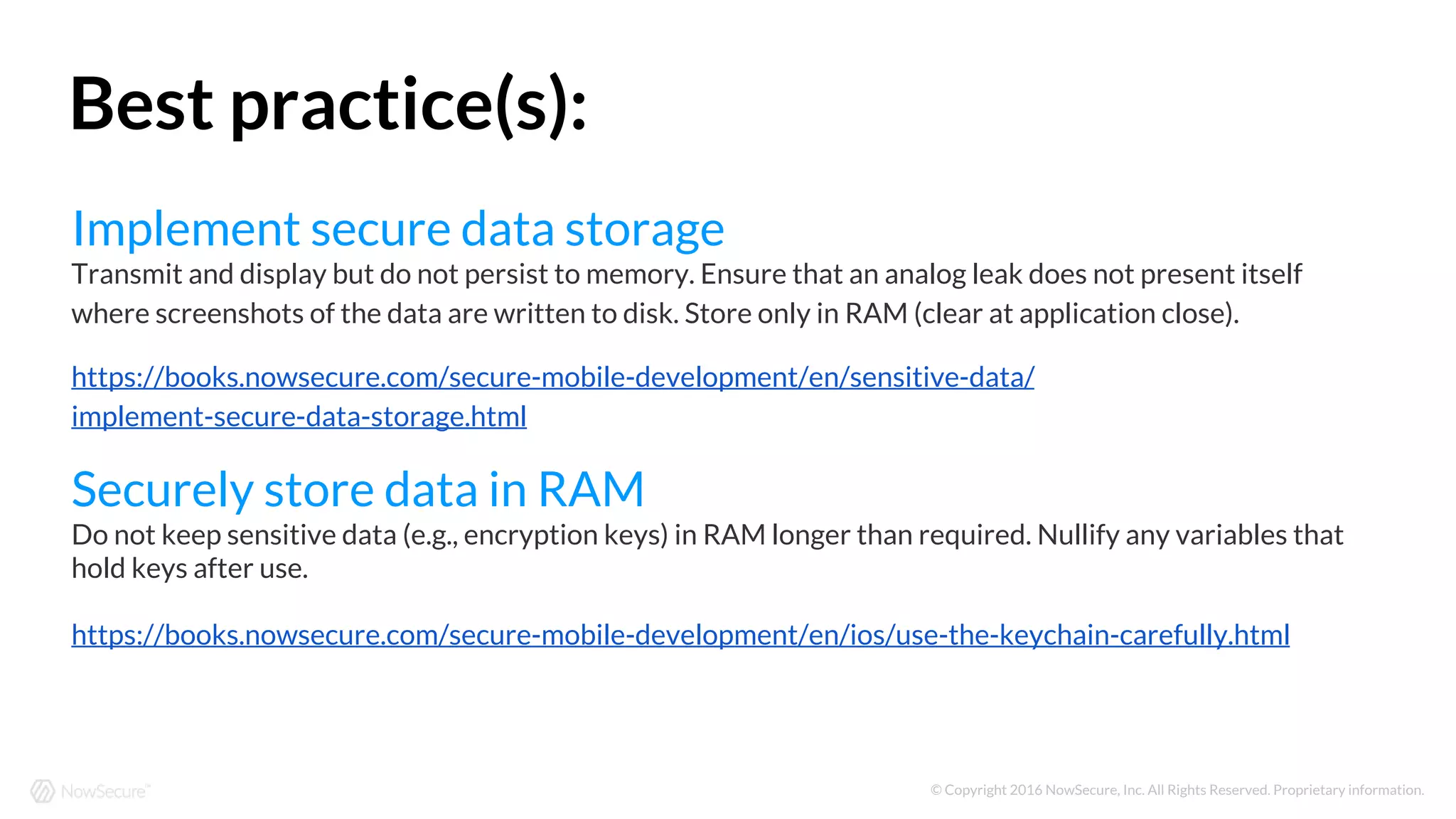 © Copyright 2016 NowSecure, Inc. All Rights Reserved. Proprietary information.
Implement secure data storage
Transmit and display but do not persist to memory. Ensure that an analog leak does not present itself
where screenshots of the data are written to disk. Store only in RAM (clear at application close).
https://books.nowsecure.com/secure-mobile-development/en/sensitive-data/
implement-secure-data-storage.html
Securely store data in RAM
Do not keep sensitive data (e.g., encryption keys) in RAM longer than required. Nullify any variables that
hold keys after use.
https://books.nowsecure.com/secure-mobile-development/en/ios/use-the-keychain-carefully.html
Best practice(s):
 