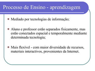Processo de Ensino - aprendizagem Mediado por tecnologias de informação; Aluno e professor estão separados fisicamente, mas estão conectados espacial e temporalmente mediante determinada tecnologia; Mais flexível - com maior diversidade de recursos, materiais interactivos, provenientes da Internet. 