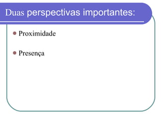 Duas  perspectivas importantes: Proximidade Presença 