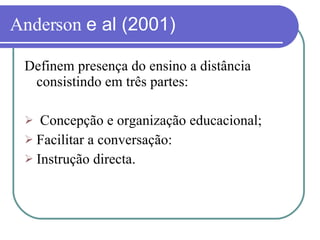 Anderson  e al (2001) Definem presença do ensino a distância consistindo em três partes: Concepção e organização educacional; Facilitar a conversação: Instrução directa. 