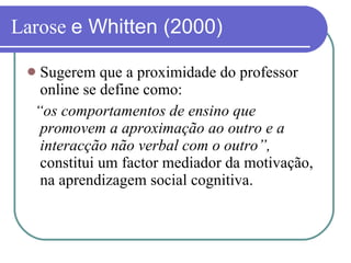 Larose  e Whitten (2000) Sugerem que a proximidade do professor online se define como: “ os comportamentos de ensino que promovem a aproximação ao outro e a interacção não verbal com o outro”,  constitui um factor mediador da motivação, na aprendizagem social cognitiva. 