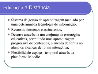 Educação  a Distância  Sistema de gestão de aprendizagem mediado por uma determinada tecnologia de informação; Recursos síncronos e assíncronos; Decorre através de um conjunto de estratégias educativas, permitindo uma aprendizagem progressiva de conteúdos, planeada de forma ao aluno os alcançar de forma interactiva; Flexibilidade espaço - temporal através da plataforma Moodle. 