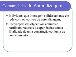 Comunidades  de Aprendizagem Indivíduos que interagem solidariamente em rede com objectivos de aprendizagem; Convergem em objectivos comuns e partilham recursos e experiências com a finalidade de uma construção conjunta de conhecimento. 