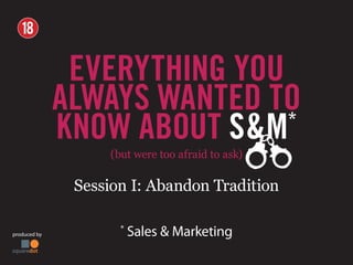 produced by
*
Sales & Marketing
(but were too afraid to ask)
Session I: Abandon Tradition
EVERYTHING YOU
ALWAYS WANTED TO
KNOW ABOUT S&M*
Session I: Abandon Tradition
 