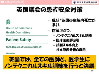 英国議会の患者安全対策
• 現状：英国の病院内死亡が
多い．
• 対策は４つ．
–
–
–
–

ノンテクニカルスキル訓練
臨床薬剤師必要
診断スキル向上
根本原因分析の応用

英国では、全ての医師と、医学生に
ノンテクニカルスキル訓練を行うと決議
44

 
