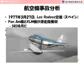 航空機事故分析
• 1977年3月27日，Los Rodeos空港 (スペイン)
• Pan Am機とKLM機が滑走路衝突
– 583名死亡

• 事故原因は航空技能や知識ではなかった
• 事故原因
–
–
–
–

管制とのコミュニケーション
チームワーク，リーダーシップ
意思決定
疲労
45

 