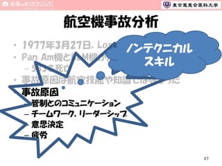 航空機事故分析
• 1977年3月27日，Los Rodeos空港 (スペイン)
ノンテクニカル
• Pan Am機とKLM機が滑走路衝突
– 583名死亡

スキル

• 事故原因は航空技能や知識ではなかった
• 事故原因
–
–
–
–

管制とのコミュニケーション
チームワーク，リーダーシップ
意思決定
疲労
47

 
