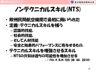 ノンテクニカルスキル(NTS)
• 欧州民間航空機関で最初に用いられた
• 定義：テクニカルスキルを補う
– 認識的技能，
– 社会的技能，
– そして人材技能
– 安全と効果的パフォーマンスに寄与するもの．

• テクニカルスキルを増強させるスキル
– NTSの欠如は過ちの可能性を増加させる
– （ Flin, R. BJA 105; 38-44 , 2010）
48

 