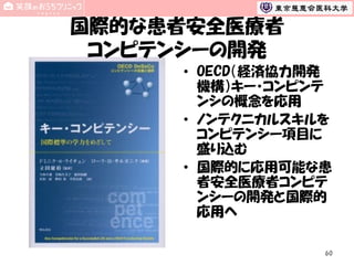 国際的な患者安全医療者
コンピテンシーの開発
• OECD（経済協力開発
機構）キー・コンピンテ
ンシの概念を応用
• ノンテクニカルスキルを
コンピテンシー項目に
盛り込む
• 国際的に応用可能な患
者安全医療者コンピテ
ンシーの開発と国際的
応用へ
60

 