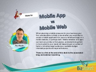 When planning a mobile presence for your business your
first considerations is likely to be whether you would like to
create a mobile application for users to download (app) or a
mobile website, or perhaps both. Mobile websites and apps
can look very similar at first-glance, and determining which
is most suited to your needs will depend upon a number of
factors, including target audiences, available budget,
intended purpose and required features.
There is a link at the end of this deck to the associated
blog and webinar recording.
 