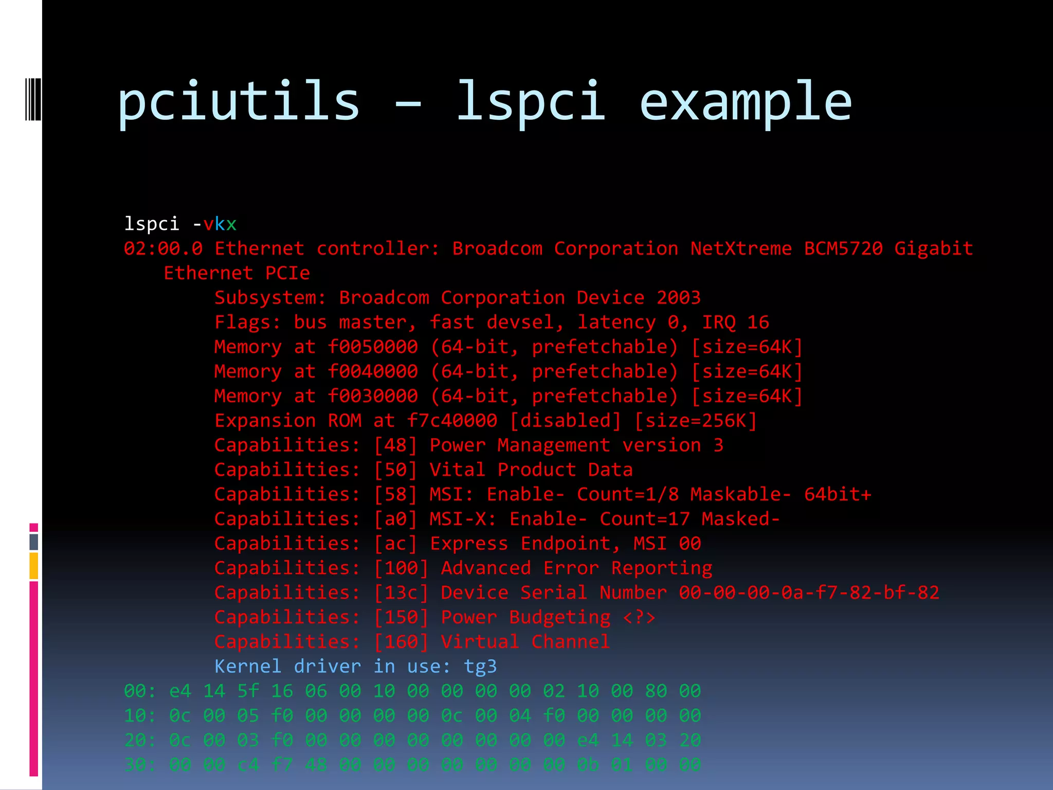 pciutils – lspci example
lspci -vkx
02:00.0 Ethernet controller: Broadcom Corporation NetXtreme BCM5720 Gigabit
Ethernet PCIe
Subsystem: Broadcom Corporation Device 2003
Flags: bus master, fast devsel, latency 0, IRQ 16
Memory at f0050000 (64-bit, prefetchable) [size=64K]
Memory at f0040000 (64-bit, prefetchable) [size=64K]
Memory at f0030000 (64-bit, prefetchable) [size=64K]
Expansion ROM at f7c40000 [disabled] [size=256K]
Capabilities: [48] Power Management version 3
Capabilities: [50] Vital Product Data
Capabilities: [58] MSI: Enable- Count=1/8 Maskable- 64bit+
Capabilities: [a0] MSI-X: Enable- Count=17 Masked-
Capabilities: [ac] Express Endpoint, MSI 00
Capabilities: [100] Advanced Error Reporting
Capabilities: [13c] Device Serial Number 00-00-00-0a-f7-82-bf-82
Capabilities: [150] Power Budgeting <?>
Capabilities: [160] Virtual Channel
Kernel driver in use: tg3
00: e4 14 5f 16 06 00 10 00 00 00 00 02 10 00 80 00
10: 0c 00 05 f0 00 00 00 00 0c 00 04 f0 00 00 00 00
20: 0c 00 03 f0 00 00 00 00 00 00 00 00 e4 14 03 20
30: 00 00 c4 f7 48 00 00 00 00 00 00 00 0b 01 00 00
 