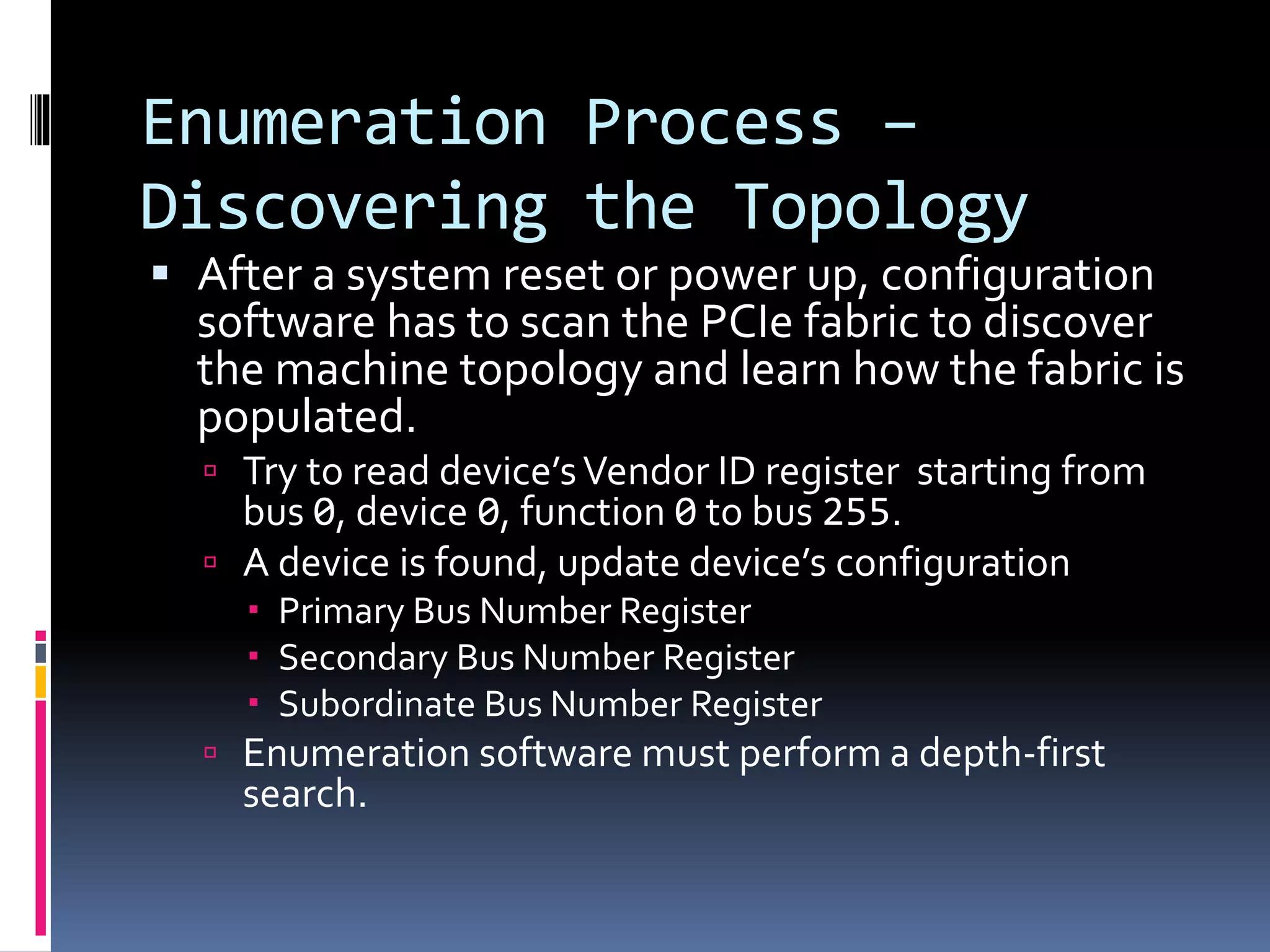 Enumeration Process –
Discovering the Topology
 After a system reset or power up, configuration
software has to scan the PCIe fabric to discover
the machine topology and learn how the fabric is
populated.
 Try to read device’sVendor ID register starting from
bus 0, device 0, function 0 to bus 255.
 A device is found, update device’s configuration
 Primary Bus Number Register
 Secondary Bus Number Register
 Subordinate Bus Number Register
 Enumeration software must perform a depth-first
search.
 