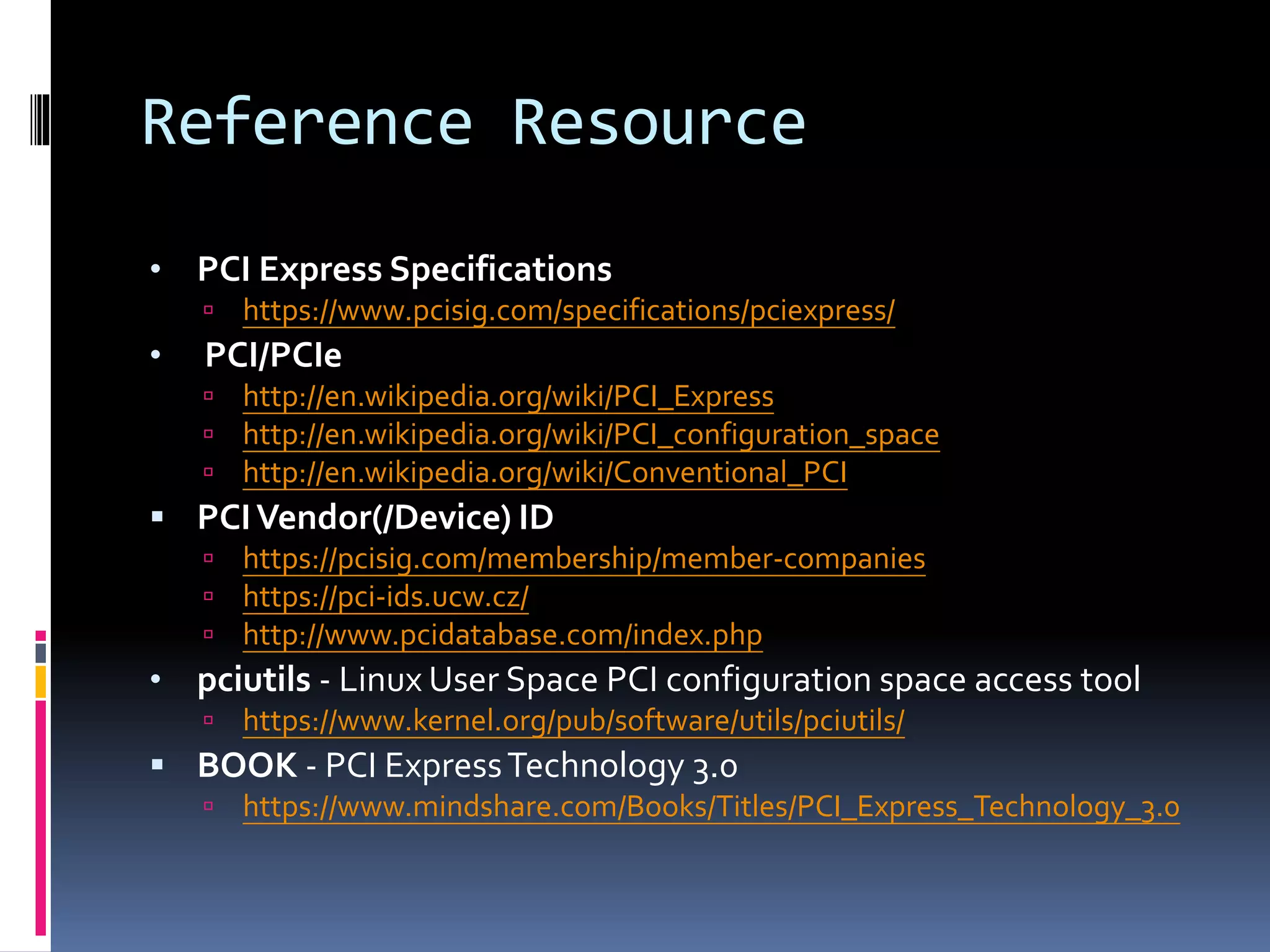 Reference Resource
• PCI Express Specifications
 https://www.pcisig.com/specifications/pciexpress/
• PCI/PCIe
 http://en.wikipedia.org/wiki/PCI_Express
 http://en.wikipedia.org/wiki/PCI_configuration_space
 http://en.wikipedia.org/wiki/Conventional_PCI
 PCIVendor(/Device) ID
 https://pcisig.com/membership/member-companies
 https://pci-ids.ucw.cz/
 http://www.pcidatabase.com/index.php
• pciutils - Linux User Space PCI configuration space access tool
 https://www.kernel.org/pub/software/utils/pciutils/
 BOOK - PCI ExpressTechnology 3.0
 https://www.mindshare.com/Books/Titles/PCI_Express_Technology_3.0
 
