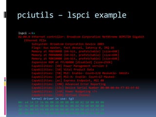 pciutils – lspci example
lspci -vkx
02:00.0 Ethernet controller: Broadcom Corporation NetXtreme BCM5720 Gigabit
Ethernet PCIe
Subsystem: Broadcom Corporation Device 2003
Flags: bus master, fast devsel, latency 0, IRQ 16
Memory at f0050000 (64-bit, prefetchable) [size=64K]
Memory at f0040000 (64-bit, prefetchable) [size=64K]
Memory at f0030000 (64-bit, prefetchable) [size=64K]
Expansion ROM at f7c40000 [disabled] [size=256K]
Capabilities: [48] Power Management version 3
Capabilities: [50] Vital Product Data
Capabilities: [58] MSI: Enable- Count=1/8 Maskable- 64bit+
Capabilities: [a0] MSI-X: Enable- Count=17 Masked-
Capabilities: [ac] Express Endpoint, MSI 00
Capabilities: [100] Advanced Error Reporting
Capabilities: [13c] Device Serial Number 00-00-00-0a-f7-82-bf-82
Capabilities: [150] Power Budgeting <?>
Capabilities: [160] Virtual Channel
Kernel driver in use: tg3
00: e4 14 5f 16 06 00 10 00 00 00 00 02 10 00 80 00
10: 0c 00 05 f0 00 00 00 00 0c 00 04 f0 00 00 00 00
20: 0c 00 03 f0 00 00 00 00 00 00 00 00 e4 14 03 20
30: 00 00 c4 f7 48 00 00 00 00 00 00 00 0b 01 00 00
 