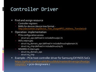 Controller Driver
 Find and assign resource
 Controller registers
 BARs for devices (device tree format -
http://devicetree.org/Device_Tree_Usage#PCI_Address_Translation)
 Operation implementation
 PCIe configuration access
 struct pci_ops (defined in include/linux/pci.h)
 INTx interrupts
 struct irq_domain_ops (defined in include/linux/irqdomain.h)
 struct irq_chip (defined in include/linux/irq.h)
 MSI/MSI-X interrupts
 struct irq_domain_ops
 struct irq_chip
 Example – PCIe host controller driver for Samsung EXYNOS SoCs
https://github.com/torvalds/linux/blob/master/drivers/pci/host/pc
i-exynos.c + pcie-designware.c
 