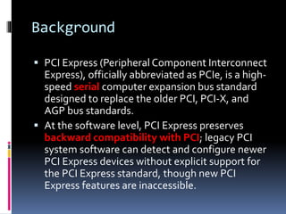Background
 PCI Express (Peripheral Component Interconnect
Express), officially abbreviated as PCIe, is a high-
speed serial computer expansion bus standard
designed to replace the older PCI, PCI-X, and
AGP bus standards.
 At the software level, PCI Express preserves
backward compatibility with PCI; legacy PCI
system software can detect and configure newer
PCI Express devices without explicit support for
the PCI Express standard, though new PCI
Express features are inaccessible.
 