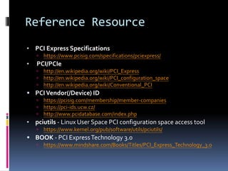 Reference Resource
• PCI Express Specifications
 https://www.pcisig.com/specifications/pciexpress/
• PCI/PCIe
 http://en.wikipedia.org/wiki/PCI_Express
 http://en.wikipedia.org/wiki/PCI_configuration_space
 http://en.wikipedia.org/wiki/Conventional_PCI
 PCIVendor(/Device) ID
 https://pcisig.com/membership/member-companies
 https://pci-ids.ucw.cz/
 http://www.pcidatabase.com/index.php
• pciutils - Linux User Space PCI configuration space access tool
 https://www.kernel.org/pub/software/utils/pciutils/
 BOOK - PCI ExpressTechnology 3.0
 https://www.mindshare.com/Books/Titles/PCI_Express_Technology_3.0
 