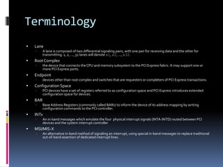 Terminology
 Lane
 A lane is composed of two differential signaling pairs, with one pair for receiving data and the other for
transmitting. 1, 2, …, 32 lanes will denote x1, x2, …, x32.
 Root Complex
 the device that connects the CPU and memory subsystem to the PCI Express fabric. It may support one or
more PCI Express ports.
 Endpoint
 devices other than root complex and switches that are requesters or completers of PCI Express transactions.
 Configuration Space
 PCI devices have a set of registers referred to as configuration space and PCI Express introduces extended
configuration space for devices.
 BAR
 Base Address Registers (commonly called BARs) to inform the device of its address mapping by writing
configuration commands to the PCI controller.
 INTx
 An in-band messages which emulate the four physical interrupt signals (INTA-INTD) routed between PCI
devices and the system interrupt controller
 MSI/MIS-X
 An alternative in-band method of signaling an interrupt, using special in-band messages to replace traditional
out-of-band assertion of dedicated interrupt lines.
 