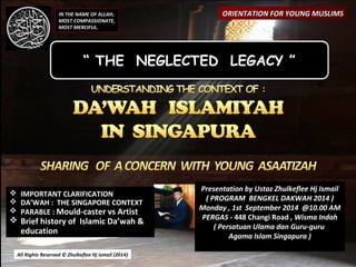 All Rights Reserved © Zhulkeflee Hj Ismail (2014)) 
Presentation by Ustaz ZZhhuullkkeefflleeee HHjj IIssmmaaiill 
(( PPRROOGGRRAAMM BBEENNGGKKEELL DDAAKKWWAAHH 22001144 )) 
Monday , 1st September 2014 @10.00 AM 
PERGAS - 448 Changi Road , Wisma Indah 
( Persatuan Ulama dan Guru-guru 
Agama Islam Singapura ) 
IN THE NAME OF ALLAH, 
MOST COMPASSIONATE, 
MOST MERCIFUL. 
OORRIIEENNTTAATTIIOONN FFOORR YYOOUUNNGG MMUUSSLLIIMMSS 
“ THE NEGLECTED LEGACY ” 
 IIMMPPOORRTTAANNTT CCLLAARRIIFFIICCAATTIIOONN 
 DA’WAH : THE SINGAPORE CONTEXT 
 PPAARRAABBLLEE :: MMoouulldd--ccaasstteerr vvss AArrttiisstt 
 BBrriieeff hhiissttoorryy ooff IIssllaammiicc DDaa’’wwaahh && 
eedduuccaattiioonn 
 