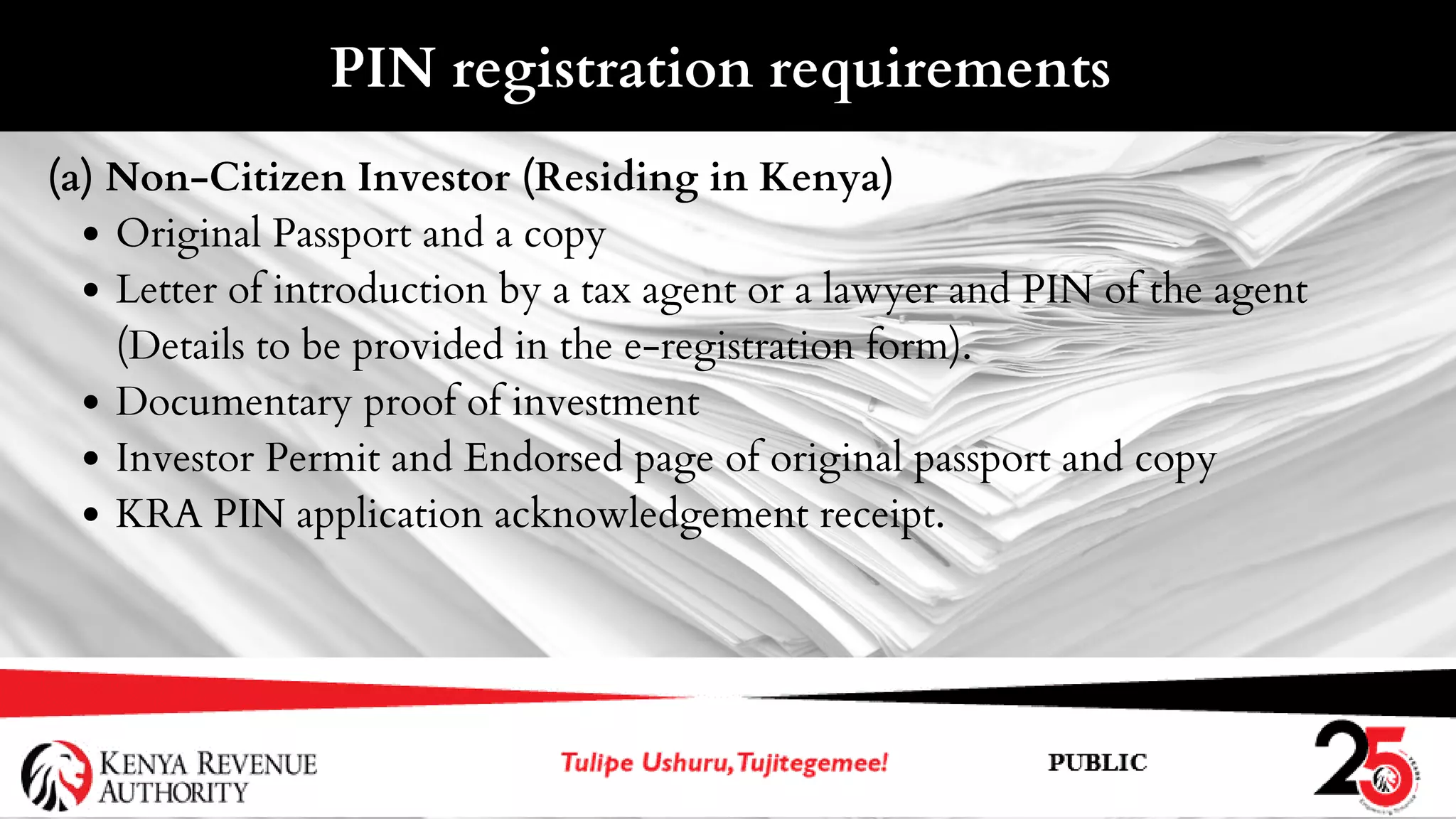 Original Passport and a copy
Letter of introduction by a tax agent or a lawyer and PIN of the agent
(Details to be provided in the e-registration form).
Documentary proof of investment
Investor Permit and Endorsed page of original passport and copy
KRA PIN application acknowledgement receipt.
(a) Non-Citizen Investor (Residing in Kenya)
PIN registration requirements
 