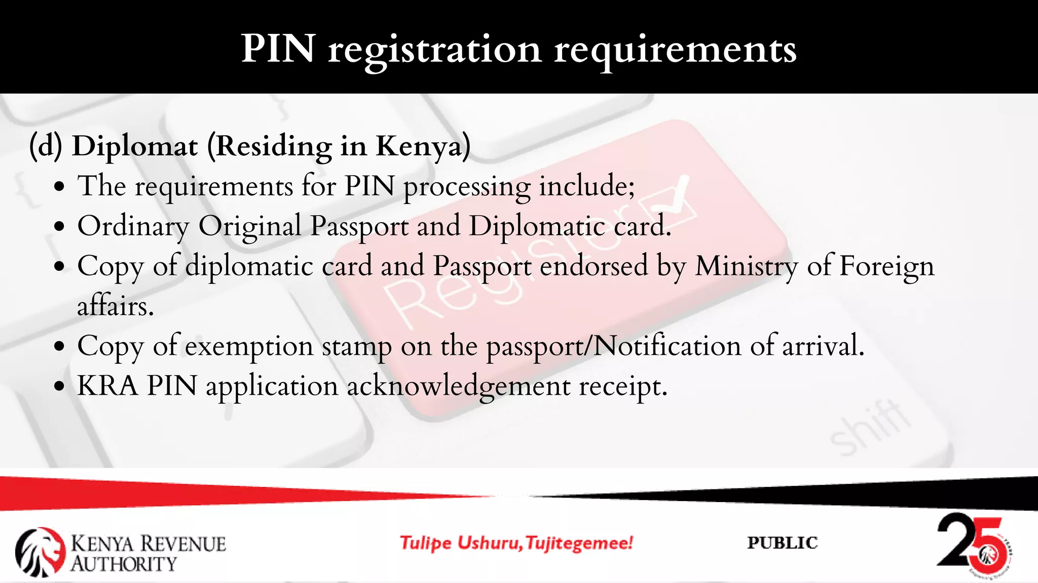 The requirements for PIN processing include;
Ordinary Original Passport and Diplomatic card.
Copy of diplomatic card and Passport endorsed by Ministry of Foreign
affairs.
Copy of exemption stamp on the passport/Notification of arrival.
KRA PIN application acknowledgement receipt.
(d) Diplomat (Residing in Kenya)
PIN registration requirements
 