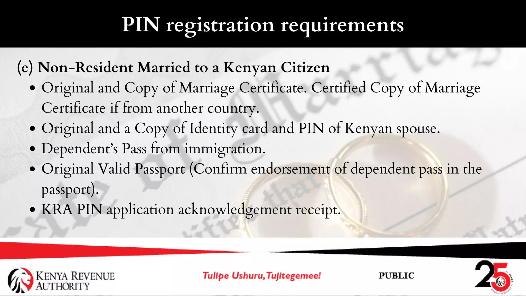 Original and Copy of Marriage Certificate. Certified Copy of Marriage
Certificate if from another country.
Original and a Copy of Identity card and PIN of Kenyan spouse.
Dependent’s Pass from immigration.
Original Valid Passport (Confirm endorsement of dependent pass in the
passport).
KRA PIN application acknowledgement receipt.
(e) Non-Resident Married to a Kenyan Citizen
PIN registration requirements
 
