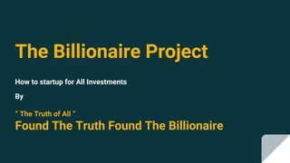 The Billionaire Project
How to startup for All Investments
By
“ The Truth of All ”
Found The Truth Found The Billionaire
 