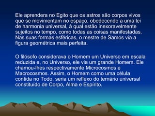     Ele aprendera no Egito que os astros são corpos vivos que se movimentam no espaço, obedecendo a uma lei de harmonia universal, à qual estão inexoravelmente sujeitos no tempo, como todas as coisas manifestadas. Nas suas formas esféricas, o mestre de Samos via a figura geométrica mais perfeita.     O filósofo considerava o Homem um Universo em escala reduzida e, no Universo, ele via um grande Homem. Ele chamou-lhes respectivamente Microcosmos e Macrocosmos. Assim, o Homem como uma célula contida no Todo, seria um reflexo do ternário universal constituído de Corpo, Alma e Espírito.