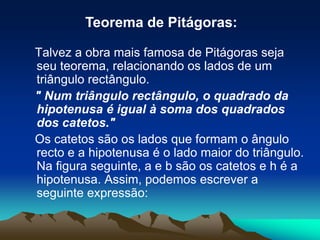 Teorema de Pitágoras:   Talvez a obra mais famosa de Pitágoras seja seu teorema, relacionando os lados de um triângulo rectângulo.    " Num triângulo rectângulo, o quadrado da hipotenusa é igual à soma dos quadrados dos catetos."   Os catetos são os lados que formam o ângulo recto e a hipotenusa é o lado maior do triângulo. Na figura seguinte, a e b são os catetos e h é a hipotenusa. Assim, podemos escrever a seguinte expressão: