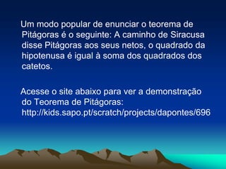    Um modo popular de enunciar o teorema de Pitágoras é o seguinte: A caminho de Siracusa disse Pitágoras aos seus netos, o quadrado da hipotenusa é igual à soma dos quadrados dos catetos.   Acesse o site abaixo para ver a demonstração do Teorema de Pitágoras: http://kids.sapo.pt/scratch/projects/dapontes/696