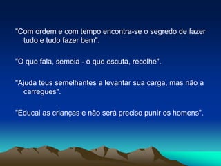 "Com ordem e com tempo encontra-se o segredo de fazer tudo e tudo fazer bem". "O que fala, semeia - o que escuta, recolhe". "Ajuda teus semelhantes a levantar sua carga, mas não a carregues"."Educai as crianças e não será preciso punir os homens". 