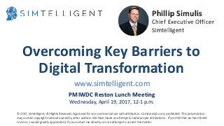 Overcoming Key Barriers to
Digital Transformation
Phillip Simulis
Chief Executive Officer
Simtelligent
www.simtelligent.com
PMIWDC Reston Lunch Meeting
Wednesday, April 19, 2017, 12-1 p.m.
© 2017, Simtelligent, All Rights Reserved, Approved for non-commercial use with attribution. Commercial use is prohibited. This presentation
may contain copyright material owned by other authors. We have made an attempt to make proper attributions. If you feel that we have failed
to do so, I would greatly appreciate it if you contact me directly so I can attempt to correct the matter.
 