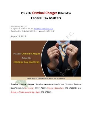 Possible Criminal Charges Related to
Federal Tax Matters
By: Coleman Jackson, PC
Immigration & Tax Law Firm’s Site | http://www.cjacksonlaw.com
Phone Numbers: English (214) 599-0431 | Spanish (214) 599-0432
August22, 2015
Possible criminal charges related to tax matters under the (“Internal Revenue
Code”) include tax evasion (IRC § 7201), filing a false return [IRC §7206(1)] and
failure to file an income tax return (IRC §7203).
 
