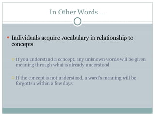 In Other Words … Individuals acquire vocabulary in relationship to concepts If you understand a concept, any unknown words will be given meaning through what is already understood If the concept is not understood, a word’s meaning will be forgotten within a few days 