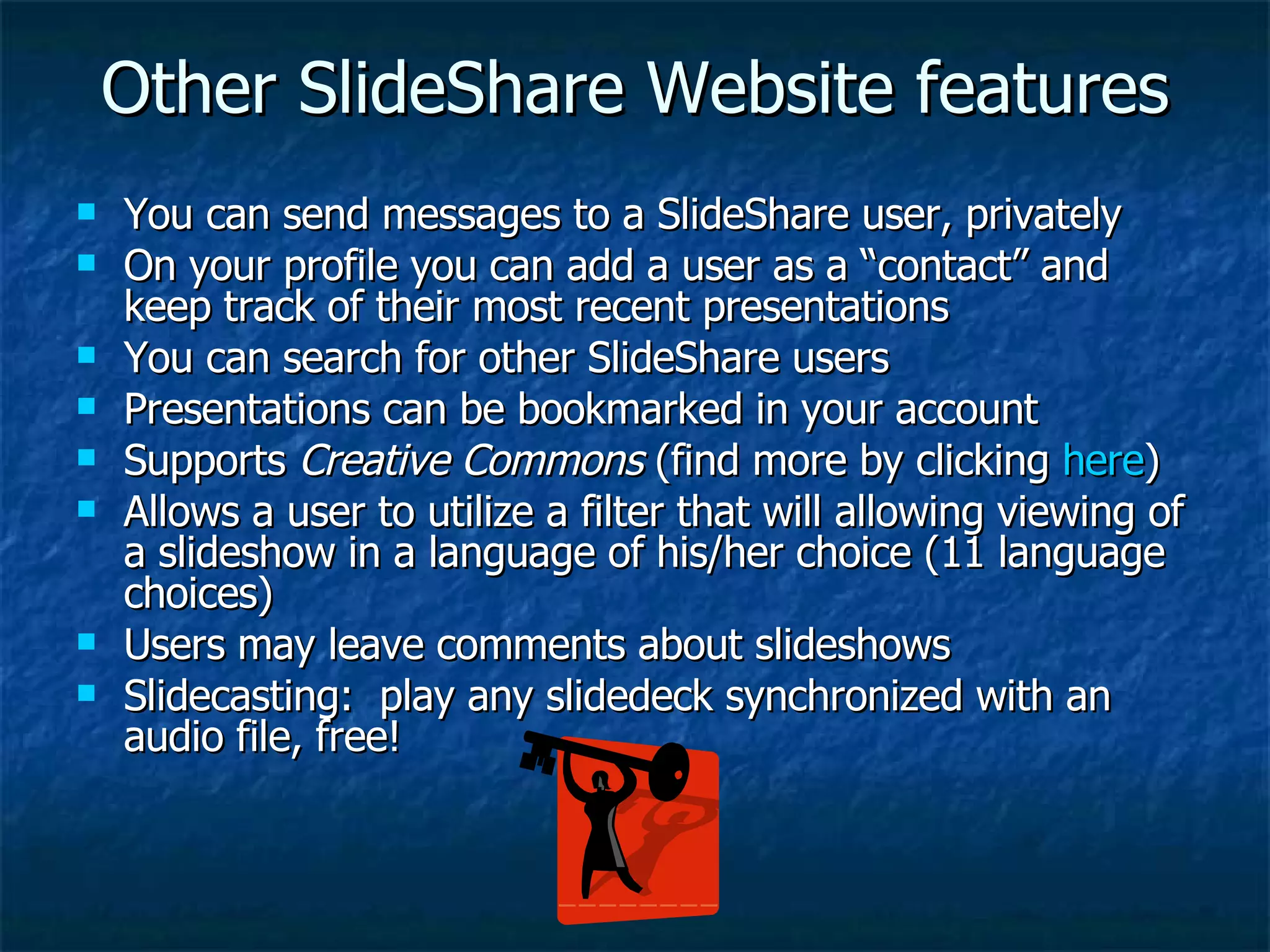 Other SlideShare Website features You can send messages to a SlideShare user, privately On your profile you can add a user as a “contact” and keep track of their most recent presentations You can search for other SlideShare users Presentations can be bookmarked in your account Supports  Creative Commons  (find more by clicking  here ) Allows a user to utilize a filter that will allowing viewing of a slideshow in a language of his/her choice (11 language choices) Users may leave comments about slideshows Slidecasting:  play any slidedeck synchronized with an audio file, free! 