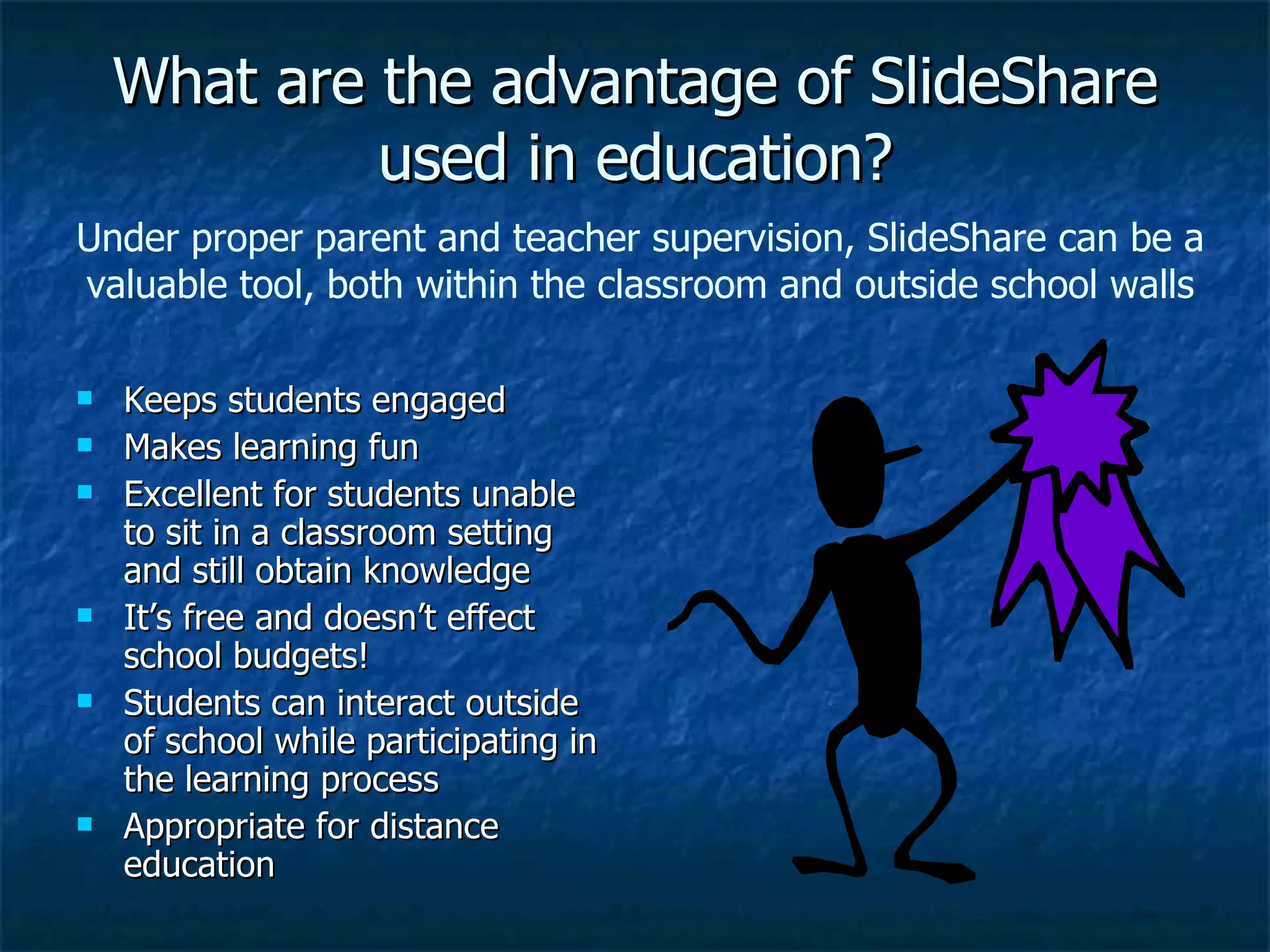 What are the advantage of SlideShare used in education? Keeps students engaged  Makes learning fun Excellent for students unable to sit in a classroom setting and still obtain knowledge It’s free and doesn’t effect school budgets! Students can interact outside of school while participating in the learning process Appropriate for distance education Under proper parent and teacher supervision, SlideShare can be a valuable tool, both within the classroom and outside school walls 
