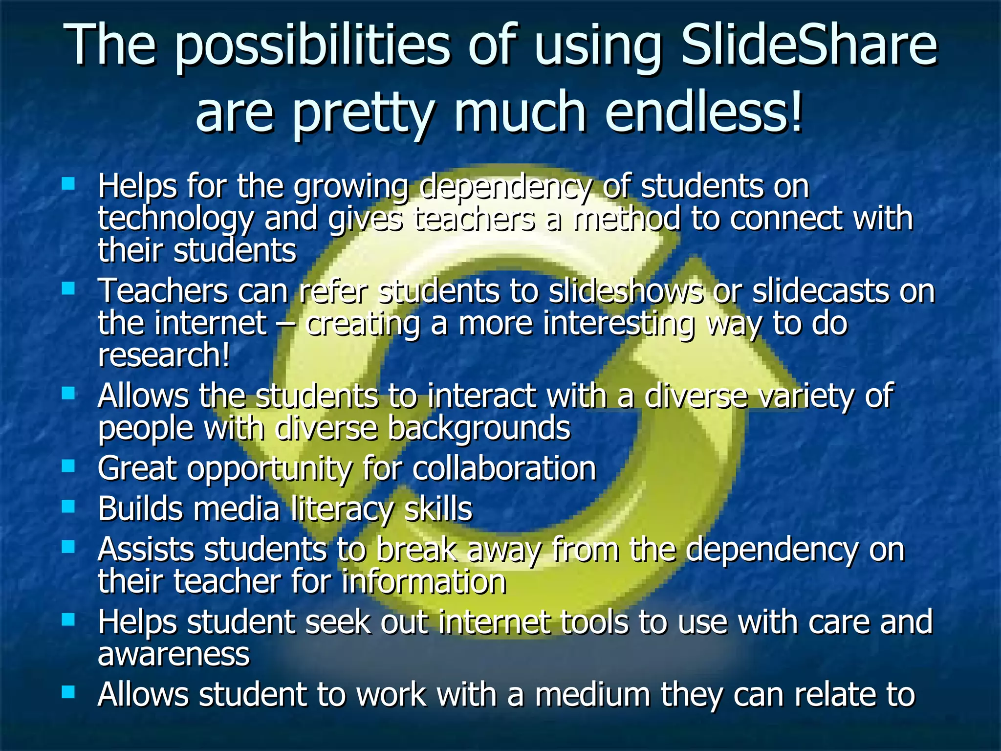 The possibilities of using SlideShare are pretty much endless! Helps for the growing dependency of students on technology and gives teachers a method to connect with their students Teachers can refer students to slideshows or slidecasts on the internet – creating a more interesting way to do research! Allows the students to interact with a diverse variety of people with diverse backgrounds Great opportunity for collaboration Builds media literacy skills Assists students to break away from the dependency on their teacher for information Helps student seek out internet tools to use with care and awareness Allows student to work with a medium they can relate to 