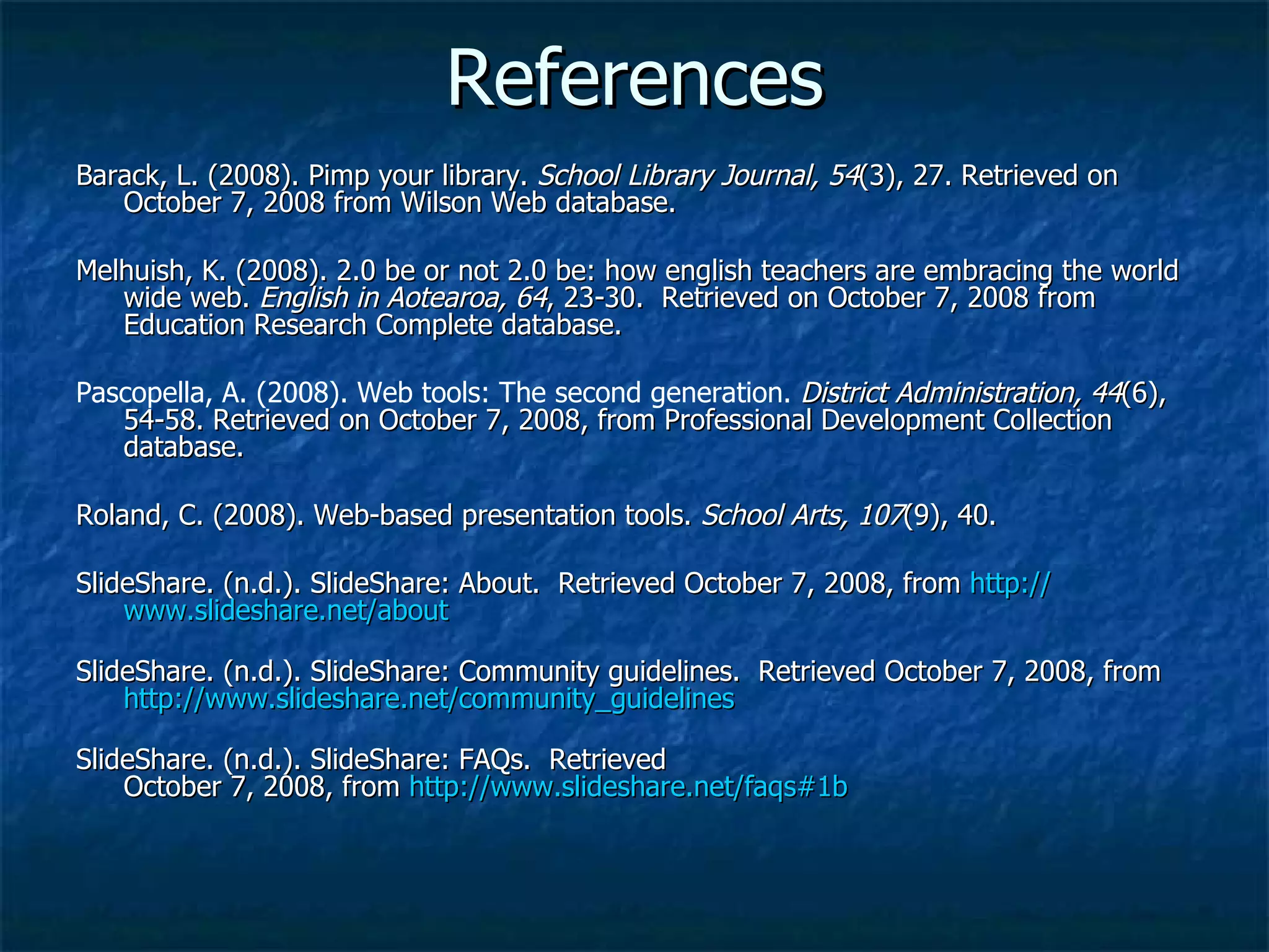 References Barack, L. (2008). Pimp your library.  School Library Journal, 54 (3), 27. Retrieved on October 7, 2008 from Wilson Web database. Melhuish, K. (2008). 2.0 be or not 2.0 be: how english teachers are embracing the world wide web.  English in Aotearoa, 64 , 23-30.  Retrieved on October 7, 2008 from Education Research Complete database. Pascopella, A. (2008). Web tools: The second generation.   District Administration, 44 (6), 54-58. Retrieved on October 7, 2008, from Professional Development Collection database. Roland, C. (2008). Web-based presentation tools.  School Arts, 107 (9), 40.  SlideShare. (n.d.). SlideShare: About.  Retrieved October 7, 2008, from  http:// www.slideshare.net /about SlideShare. (n.d.). SlideShare: Community guidelines.  Retrieved October 7, 2008, from  http:// www.slideshare.net/community_guidelines SlideShare. (n.d.). SlideShare: FAQs.  Retrieved October 7, 2008, from  http://www.slideshare.net/faqs#1b   