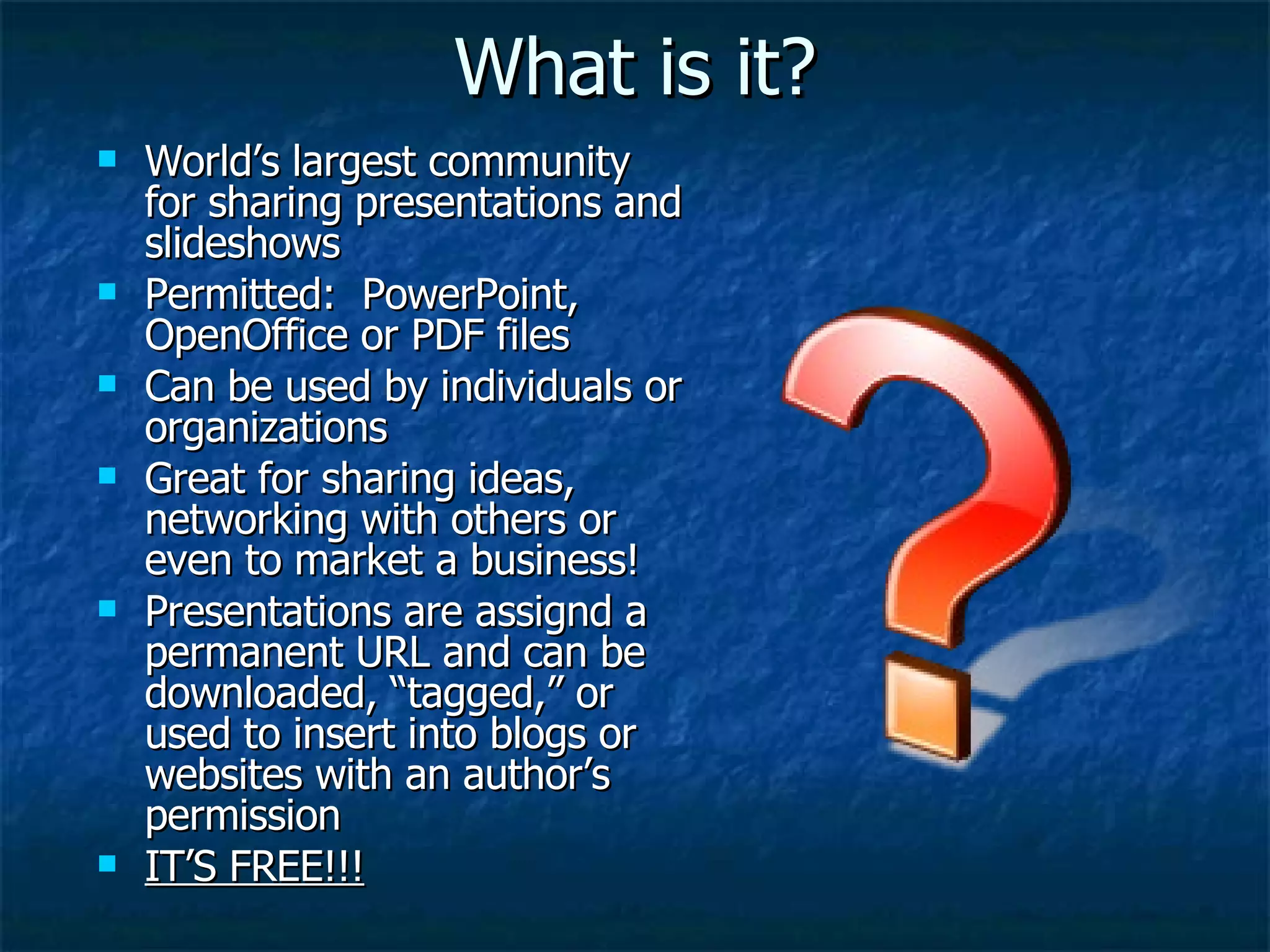 What is it? World’s largest community for sharing presentations and slideshows Permitted:  PowerPoint, OpenOffice or PDF files Can be used by individuals or organizations Great for sharing ideas, networking with others or even to market a business! Presentations are assignd a permanent URL and can be downloaded, “tagged,” or used to insert into blogs or websites with an author’s permission IT’S FREE!!! 