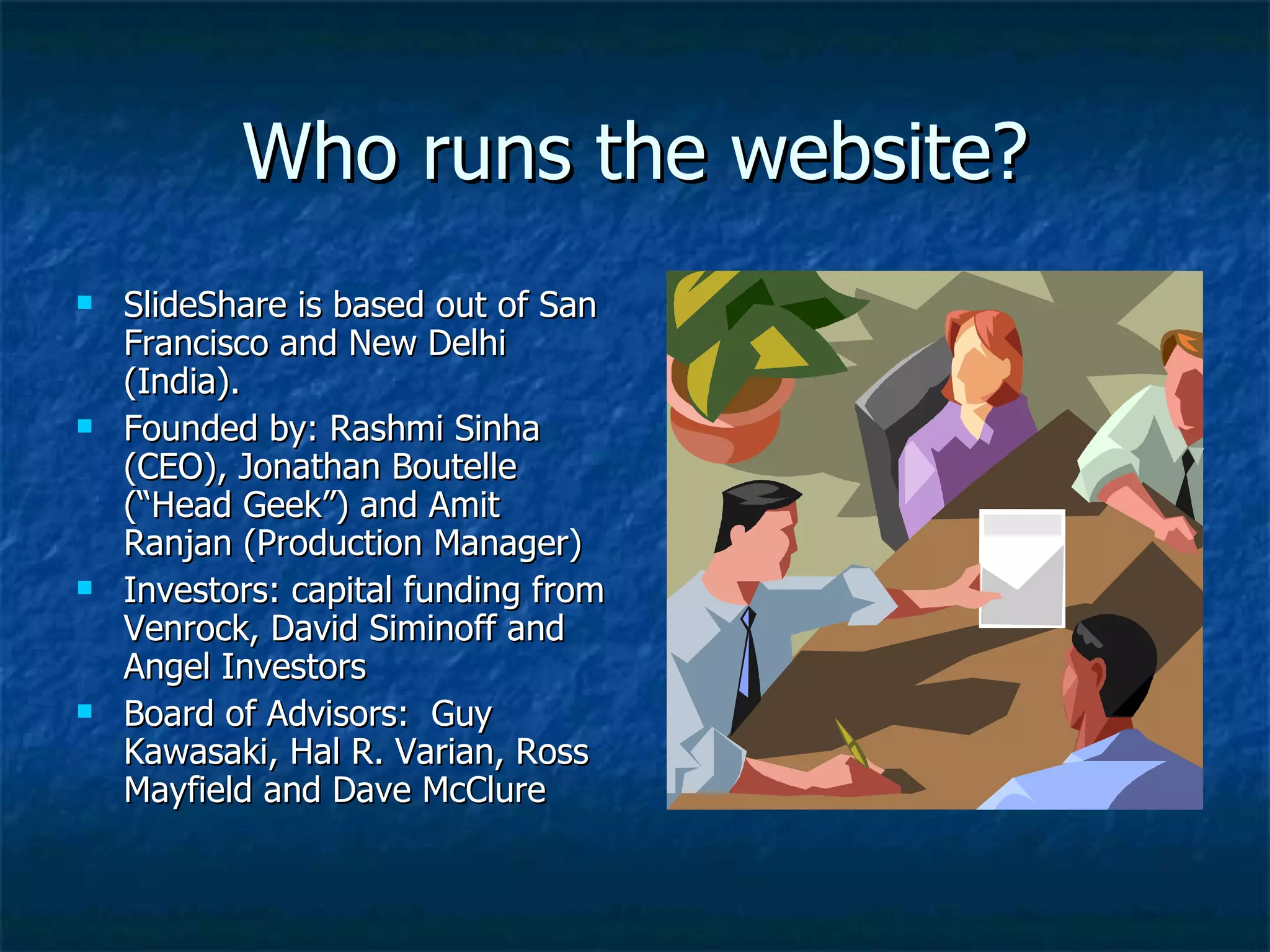 Who runs the website? SlideShare is based out of San Francisco and New Delhi (India).  Founded by: Rashmi Sinha (CEO), Jonathan Boutelle (“Head Geek”) and Amit Ranjan (Production Manager) Investors: capital funding from Venrock, David Siminoff and Angel Investors Board of Advisors:  Guy Kawasaki, Hal R. Varian, Ross Mayfield and Dave McClure  