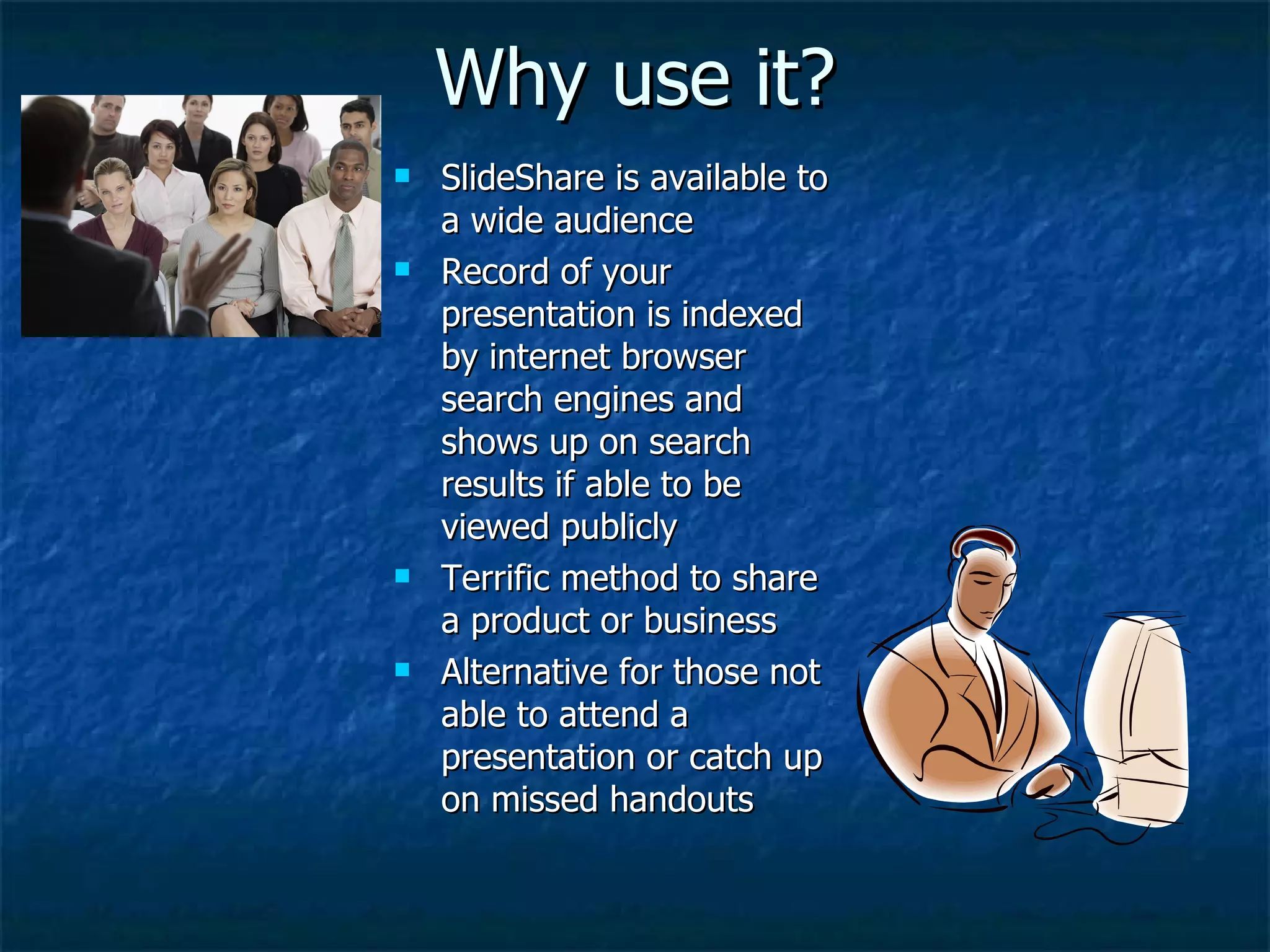 Why use it? SlideShare is available to a wide audience Record of your presentation is indexed by internet browser search engines and shows up on search results if able to be viewed publicly Terrific method to share a product or business Alternative for those not able to attend a presentation or catch up on missed handouts 