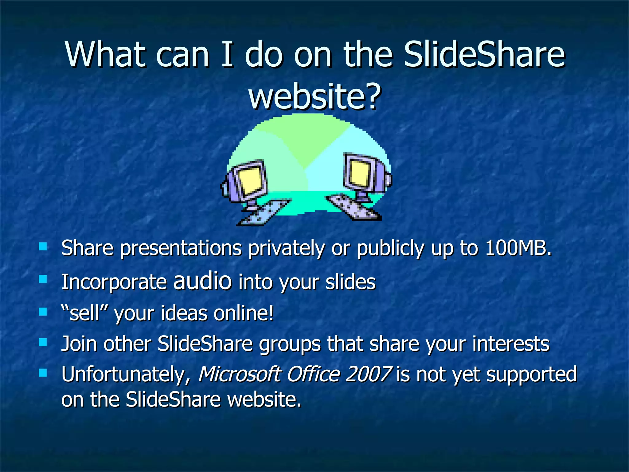 What can I do on the SlideShare website? Share presentations privately or publicly up to 100MB. Incorporate  audio  into your slides “ sell” your ideas online! Join other SlideShare groups that share your interests Unfortunately,  Microsoft Office 2007  is not yet supported on the SlideShare website. 