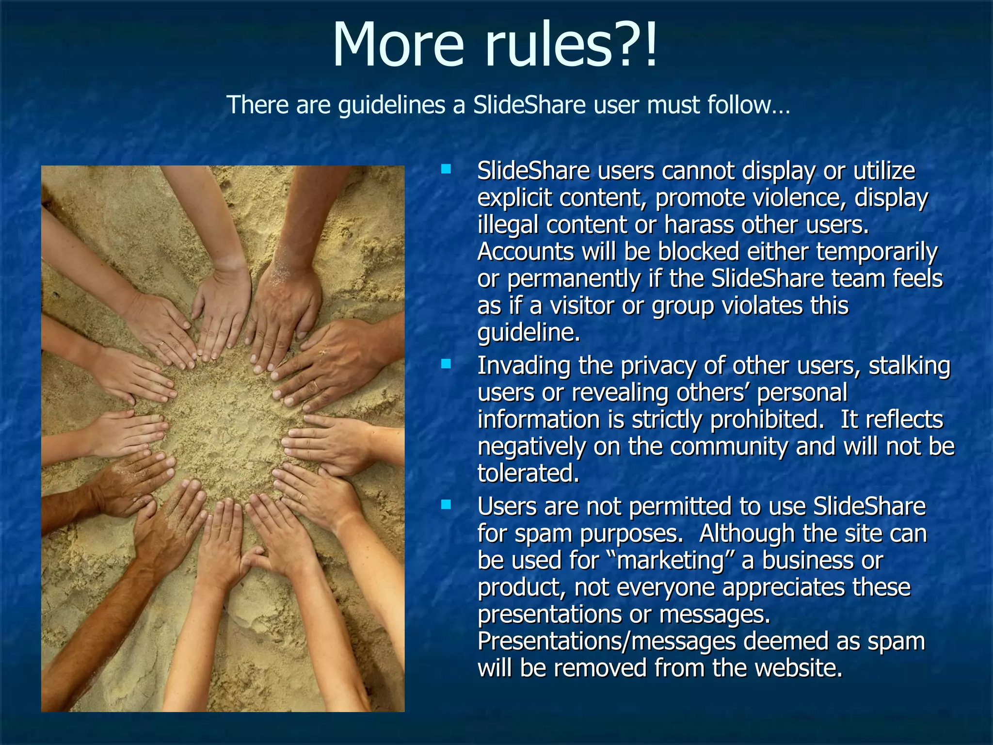 SlideShare users cannot display or utilize explicit content, promote violence, display illegal content or harass other users.  Accounts will be blocked either temporarily or permanently if the SlideShare team feels as if a visitor or group violates this guideline. Invading the privacy of other users, stalking users or revealing others’ personal information is strictly prohibited.  It reflects negatively on the community and will not be tolerated. Users are not permitted to use SlideShare for spam purposes.  Although the site can be used for “marketing” a business or product, not everyone appreciates these presentations or messages.  Presentations/messages deemed as spam will be removed from the website. More rules?! There are guidelines a SlideShare user must follow… 